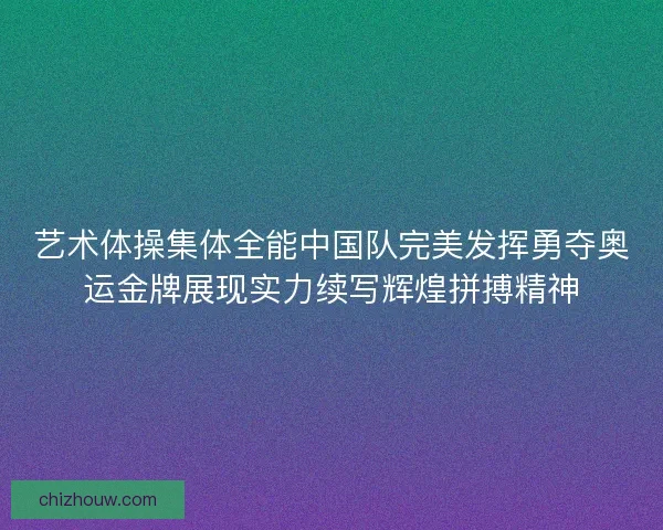 艺术体操集体全能中国队完美发挥勇夺奥运金牌展现实力续写辉煌拼搏精神