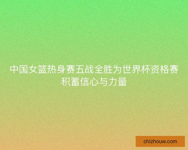 中国女篮热身赛五战全胜为世界杯资格赛积蓄信心与力量