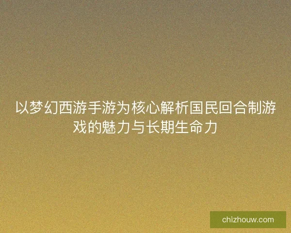以梦幻西游手游为核心解析国民回合制游戏的魅力与长期生命力
