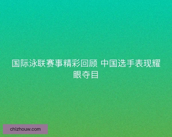 国际泳联赛事精彩回顾 中国选手表现耀眼夺目