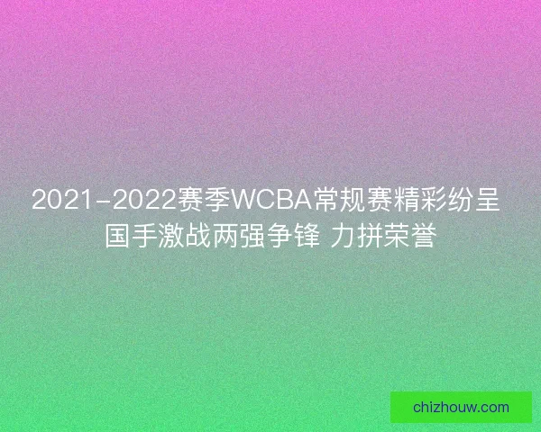 2021-2022赛季WCBA常规赛精彩纷呈 国手激战两强争锋 力拼荣誉