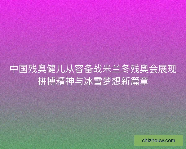 中国残奥健儿从容备战米兰冬残奥会展现拼搏精神与冰雪梦想新篇章