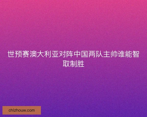 世预赛澳大利亚对阵中国两队主帅谁能智取制胜