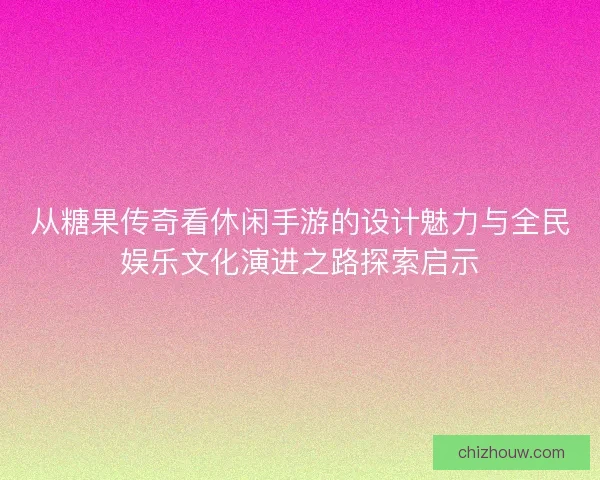 从糖果传奇看休闲手游的设计魅力与全民娱乐文化演进之路探索启示