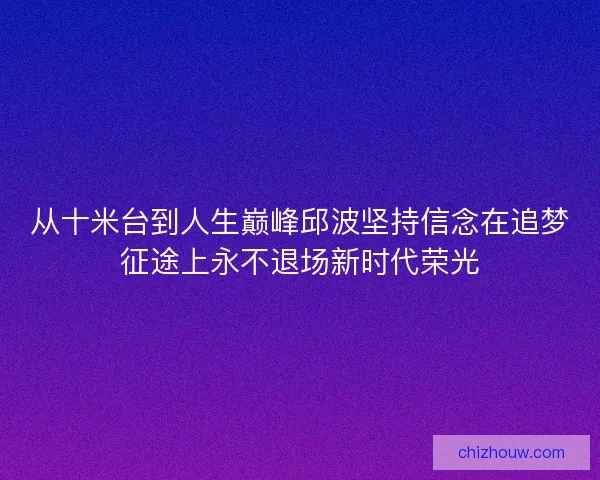 从十米台到人生巅峰邱波坚持信念在追梦征途上永不退场新时代荣光