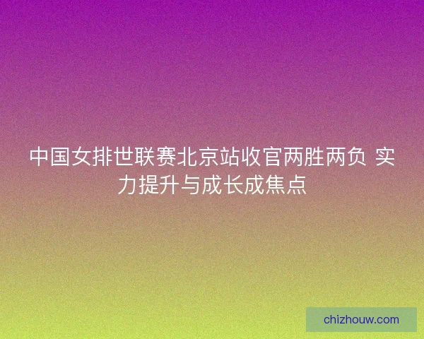 中国女排世联赛北京站收官两胜两负 实力提升与成长成焦点