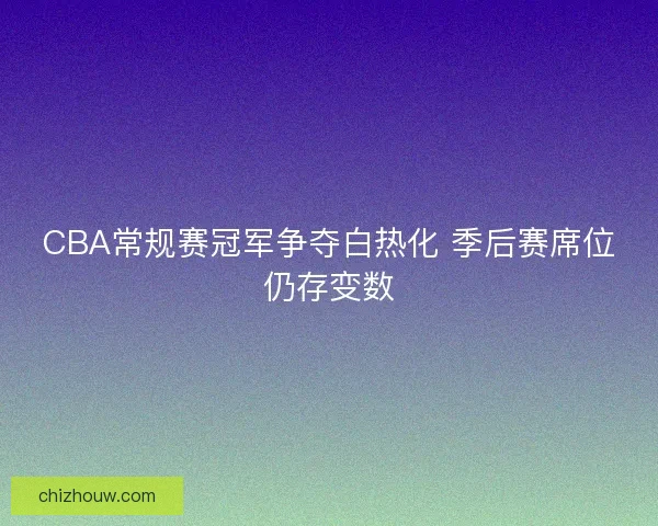 CBA常规赛冠军争夺白热化 季后赛席位仍存变数
